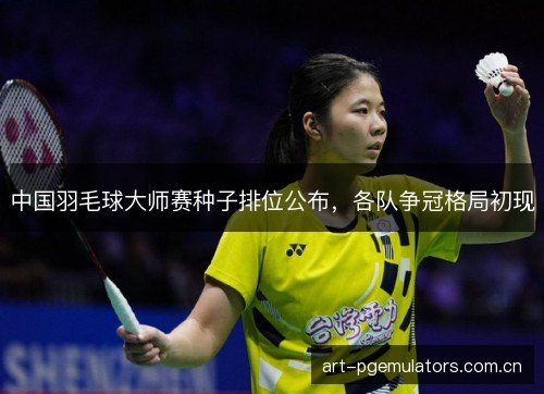 中国羽毛球大师赛种子排位公布，各队争冠格局初现